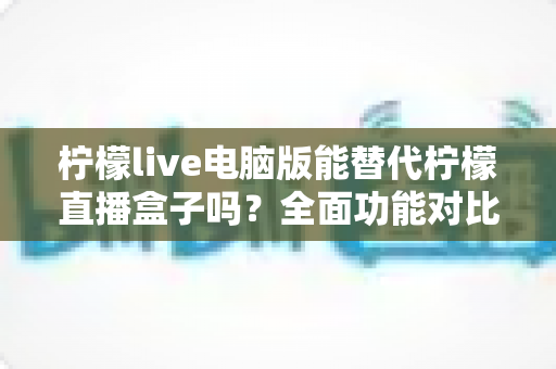 柠檬live电脑版能替代柠檬直播盒子吗？全面功能对比与选购指南深度解析