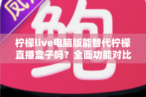 柠檬live电脑版能替代柠檬直播盒子吗？全面功能对比与选购指南深度解析