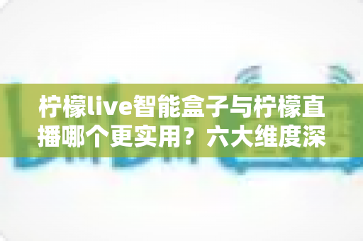 柠檬live智能盒子与柠檬直播哪个更实用？六大维度深度对比+场景化选购指南，看完不再纠结