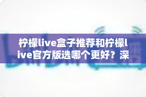 柠檬live盒子推荐和柠檬live官方版选哪个更好？深度对比与避坑选择指南