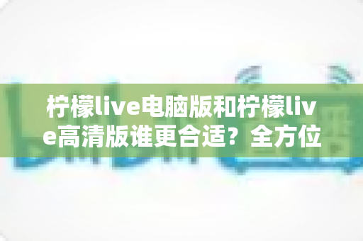 柠檬live电脑版和柠檬live高清版谁更合适？全方位深度对比帮你轻松做决定