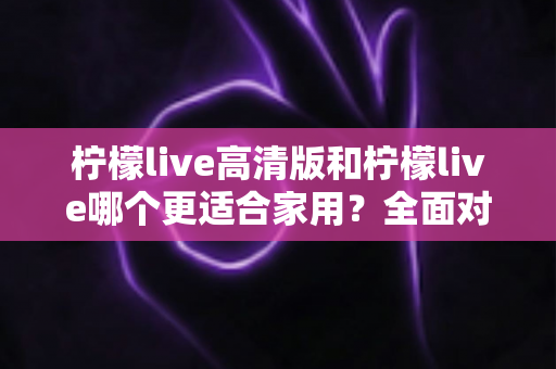 柠檬live高清版和柠檬live哪个更适合家用?全面对比分析帮你一次选对版本 柠檬live高清版和柠檬live哪个更适合家用?全面对比分析帮你一次选对版本