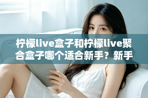 柠檬live盒子和柠檬live聚合盒子哪个适合新手？新手入门选型全攻略与避坑指南