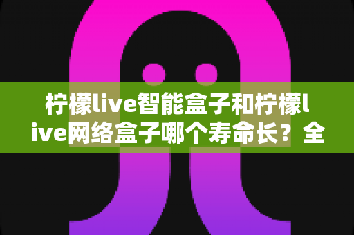 柠檬live智能盒子和柠檬live网络盒子哪个寿命长？全面解析使用寿命与选购指南