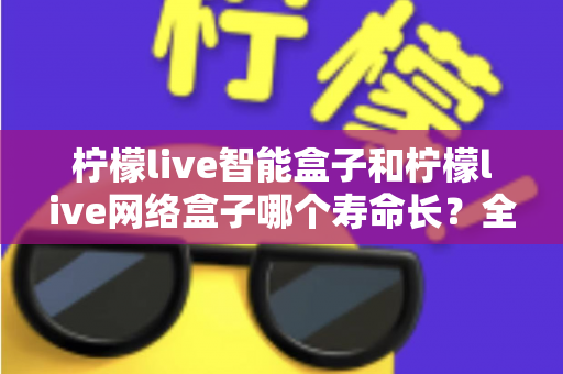 柠檬live智能盒子和柠檬live网络盒子哪个寿命长？全面解析使用寿命与选购指南