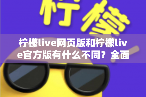 柠檬live网页版和柠檬live官方版有什么不同？全面对比两大版本差异，帮你选出最适合的使用方式