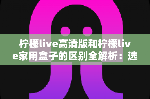柠檬live高清版和柠檬live家用盒子的区别全解析:选对产品让家庭观影体验翻倍 柠檬live高清版和柠檬live家用盒子的区别全解析:选对产品让家庭观影体验翻倍