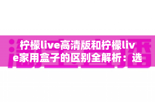 柠檬live高清版和柠檬live家用盒子的区别全解析:选对产品让家庭观影体验翻倍 柠檬live高清版和柠檬live家用盒子的区别全解析:选对产品让家庭观影体验翻倍