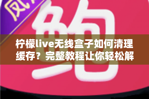 柠檬live无线盒子如何清理缓存?完整教程让你轻松解决卡顿问题 柠檬live无线盒子如何清理缓存?完整教程让你轻松解决卡顿问题