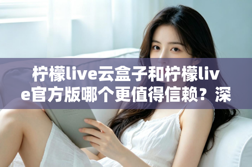 柠檬live云盒子和柠檬live官方版哪个更值得信赖?深度对比分析与安全选择指南 柠檬live云盒子和柠檬live官方版哪个更值得信赖?深度对比分析与安全选择指南