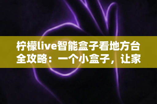 柠檬live智能盒子看地方台全攻略：一个小盒子，让家乡的频道与乡音重新回到你的客厅大屏
