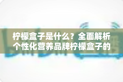 柠檬盒子是什么？全面解析个性化营养品牌柠檬盒子的功能、特点与使用指南