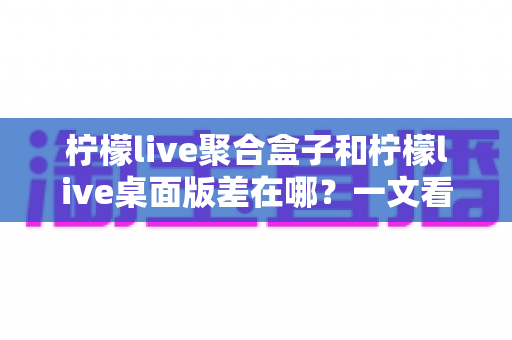柠檬live聚合盒子和柠檬live桌面版差在哪?一文看懂核心区别,选对工具不踩坑 柠檬live聚合盒子和柠檬live桌面版差在哪?一文看懂核心区别,选对工具不踩坑