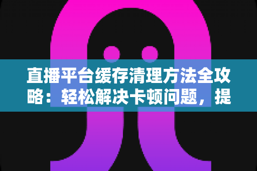 直播平台缓存清理方法全攻略：轻松解决卡顿问题，提升观看体验的实用指南
