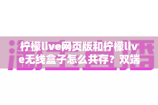 柠檬live网页版和柠檬live无线盒子怎么共存?双端协同使用全攻略 柠檬live网页版和柠檬live无线盒子怎么共存?双端协同使用全攻略