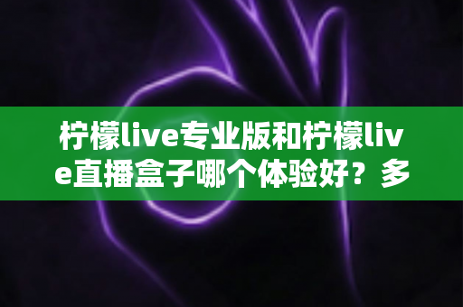 柠檬live专业版和柠檬live直播盒子哪个体验好？多维度对比帮你一次选对