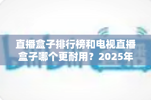 直播盒子排行榜和电视直播盒子哪个更耐用？2025年深度解析与选购避坑指南