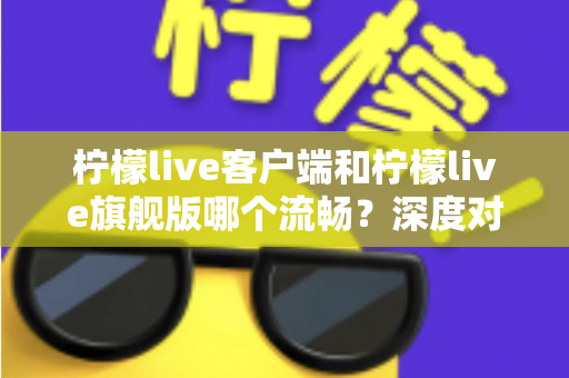 柠檬live客户端和柠檬live旗舰版哪个流畅？深度对比分析帮你选出最优选择