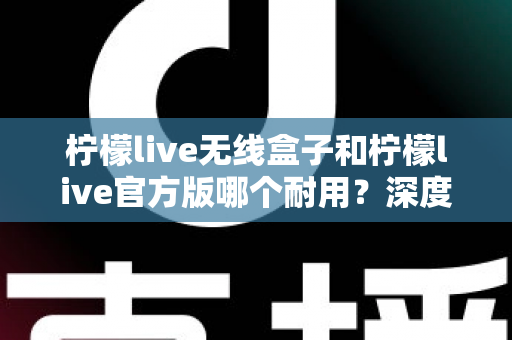 柠檬live无线盒子和柠檬live官方版哪个耐用？深度对比评测与选购避坑指南