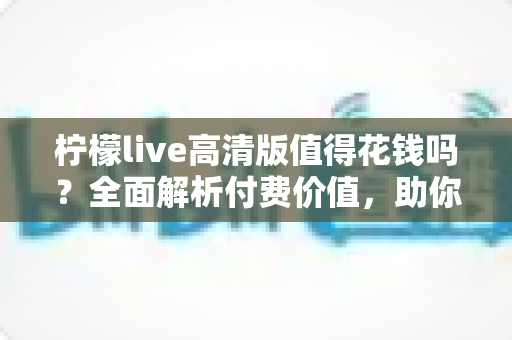 柠檬live高清版值得花钱吗？全面解析付费价值，助你做出明智选择