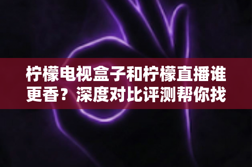 柠檬电视盒子和柠檬直播谁更香？深度对比评测帮你找到最适合的家庭观影方案