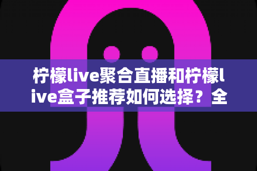 柠檬live聚合直播和柠檬live盒子推荐如何选择？全网最全选购指南与避坑要点解析