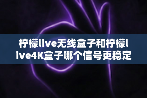 柠檬live无线盒子和柠檬live4K盒子哪个信号更稳定？深度测评与选购指南全面解析