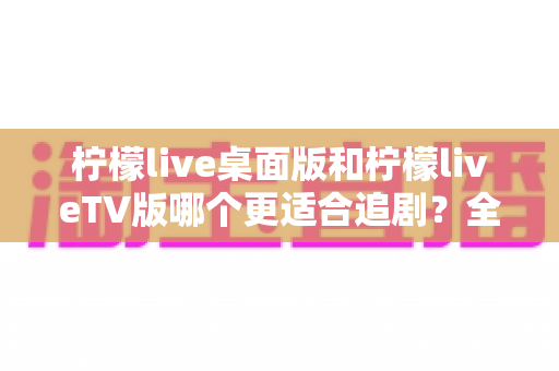 柠檬live桌面版和柠檬liveTV版哪个更适合追剧？全面对比帮你找到最佳选择