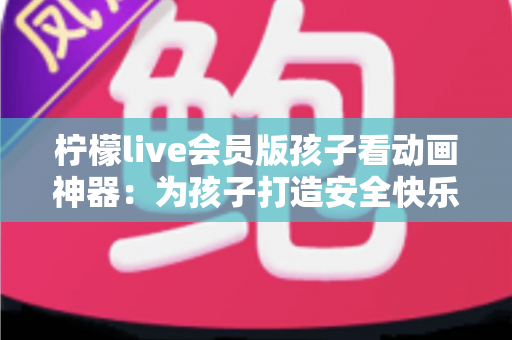 柠檬live会员版孩子看动画神器:为孩子打造安全快乐的动画世界的完整指南 柠檬live会员版孩子看动画神器:为孩子打造安全快乐的动画世界的完整指南