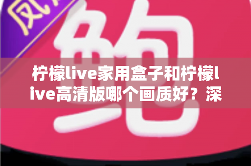 柠檬live家用盒子和柠檬live高清版哪个画质好?深度画质对比与选购优化全指南 柠檬live家用盒子和柠檬live高清版哪个画质好?深度画质对比与选购优化全指南