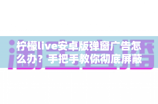 柠檬live安卓版弹窗广告怎么办？手把手教你彻底屏蔽弹窗广告的完整攻略