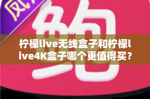 柠檬live无线盒子和柠檬live4K盒子哪个更值得买？一篇文章带你彻底搞懂选购难题