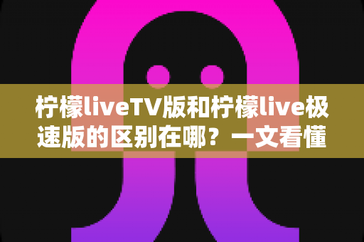 柠檬liveTV版和柠檬live极速版的区别在哪？一文看懂两大版本核心差异与选购指南