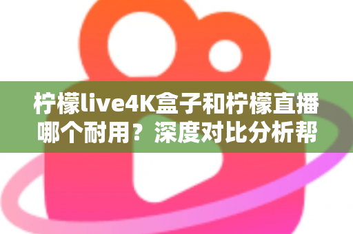 柠檬live4K盒子和柠檬直播哪个耐用？深度对比分析帮你选对不后悔