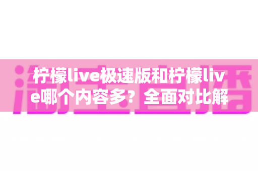 柠檬live极速版和柠檬live哪个内容多?全面对比解析两大版本内容差异与选择指南 柠檬live极速版和柠檬live哪个内容多?全面对比解析两大版本内容差异与选择指南