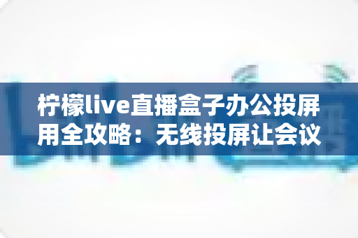 柠檬live直播盒子办公投屏用全攻略：无线投屏让会议演示与直播办公更高效