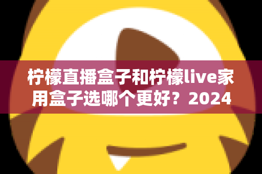 柠檬直播盒子和柠檬live家用盒子选哪个更好？2024年超详细选购对比指南，看完不再纠结