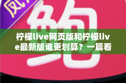 柠檬live网页版和柠檬live最新版谁更划算？一篇看懂省钱之选的深度对比指南