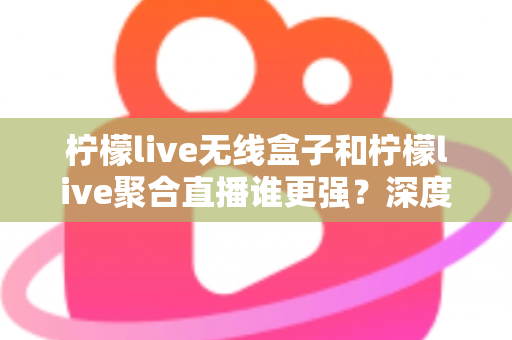 柠檬live无线盒子和柠檬live聚合直播谁更强？深度对比帮你选对不踩坑