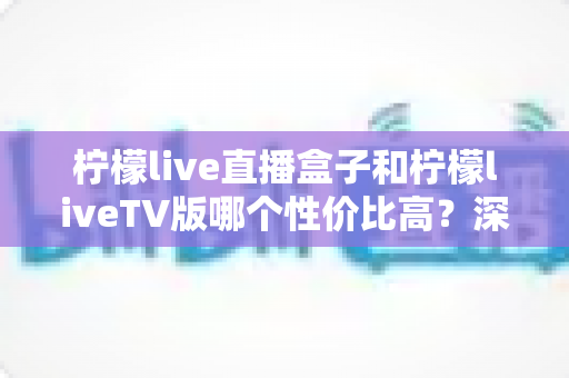 柠檬live直播盒子和柠檬liveTV版哪个性价比高？深度对比分析帮你选对不踩坑