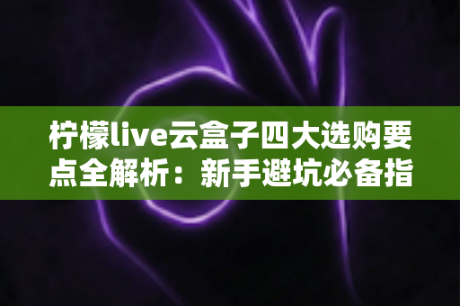 柠檬live云盒子四大选购要点全解析：新手避坑必备指南，选对云盒子不踩雷