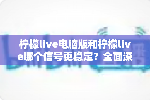 柠檬live电脑版和柠檬live哪个信号更稳定？全面深度对比与优化指南