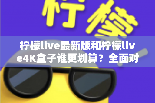 柠檬live最新版和柠檬live4K盒子谁更划算？全面对比帮你选对不选贵