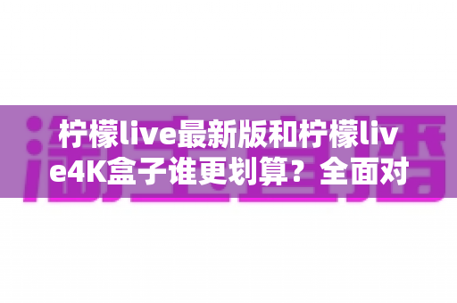 柠檬live最新版和柠檬live4K盒子谁更划算？全面对比帮你选对不选贵