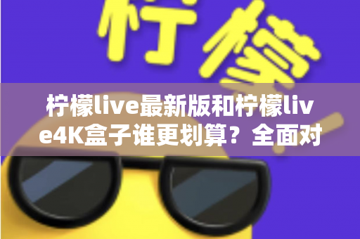 柠檬live最新版和柠檬live4K盒子谁更划算？全面对比帮你选对不选贵