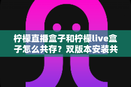 柠檬直播盒子和柠檬live盒子怎么共存？双版本安装共存全攻略，一篇看懂核心技巧