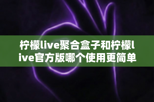 柠檬live聚合盒子和柠檬live官方版哪个使用更简单?全面对比解析帮你轻松选出适合自己的版本 柠檬live聚合盒子和柠檬live官方版哪个使用更简单?全面对比解析帮你轻松选出适合自己的版本