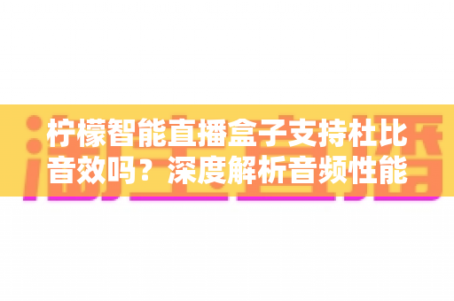 柠檬智能直播盒子支持杜比音效吗？深度解析音频性能与家庭影院搭建全指南