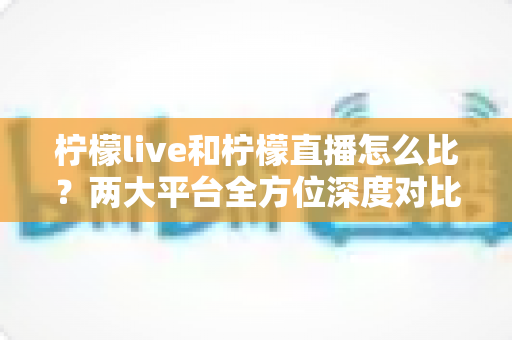 柠檬live和柠檬直播怎么比？两大平台全方位深度对比，帮你找到最适合自己的直播选择