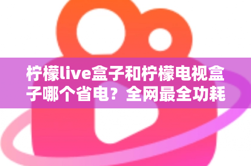 柠檬live盒子和柠檬电视盒子哪个省电？全网最全功耗对比与省电选购指南